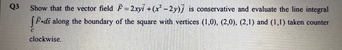 Q3
Show that the vector field F=2xyi +(x-2y)j is conservative and evaluate the line integral
|F•ds along the boundary of the square with vertices (1,0), (2,0), (2,1) and (1,1) taken counter
clockwise.
