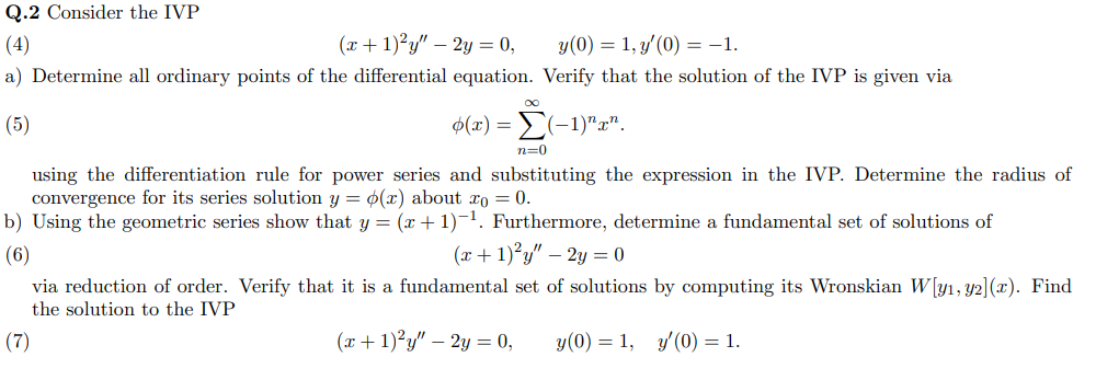 Q.2 Consider the IVP
(4)
(x + 1)²y" – 2y = 0,
y(0) = 1, y'(0) = -1.
a) Determine all ordinary points of the differential equation. Verify that the solution of the IVP is given via
(5)
φ(τ)Σ- 1)"α".
n=0
using the differentiation rule for power series and substituting the expression in the IVP. Determine the radius of
convergence for its series solution y = 0(x) about xo = 0.
b) Using the geometric series show that y = (x +1)-1. Furthermore, determine a fundamental set of solutions of
(6)
(x + 1)²y" – 2y = 0
via reduction of order. Verify that it is a fundamental set of solutions by computing its Wronskian W[y1, y2](x). Find
the solution to the IVP
(7)
(x+ 1)²y" – 2y = 0,
y(0) = 1, y'(0) = 1.
