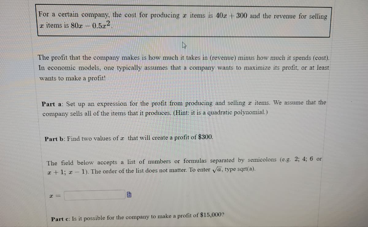 For a certain company, the cost for producing a items is 40x +300 and the revenue for selling
x items is 80x-
0.522.
The profit that the company makes is how much it takes in (revenue) minus how much it spends (cost).
In economic models, one typically assumes that a company wants to maximize its profit, or at least
wants to make a profit!
Part a: Set up an expression for the profit from producing and selling x items. We assume that the
company sells all of the items that it produces. (Hint: it is a quadratic polynomial.)
Part b: Find two values of x that will create a profit of $300.
The field below accepts a list of numbers or formulas separated by semicolons (e.g. 2; 4; 6 or
x + 1; x – 1). The order of the list does not matter. To enter Va, type sqrt(a).
Part c: Is it possible for the company to make a profit of $15,000?
