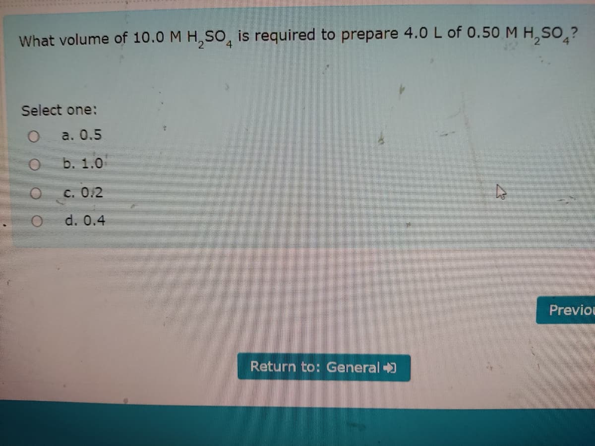 What volume of 10.0 M H, SO, is required to prepare 4.0 L of 0.50 M H, SO ?
Select one:
a. 0.5
b. 1.0
C. 0.2
d. 0.4
Previou
Return to: General 0
