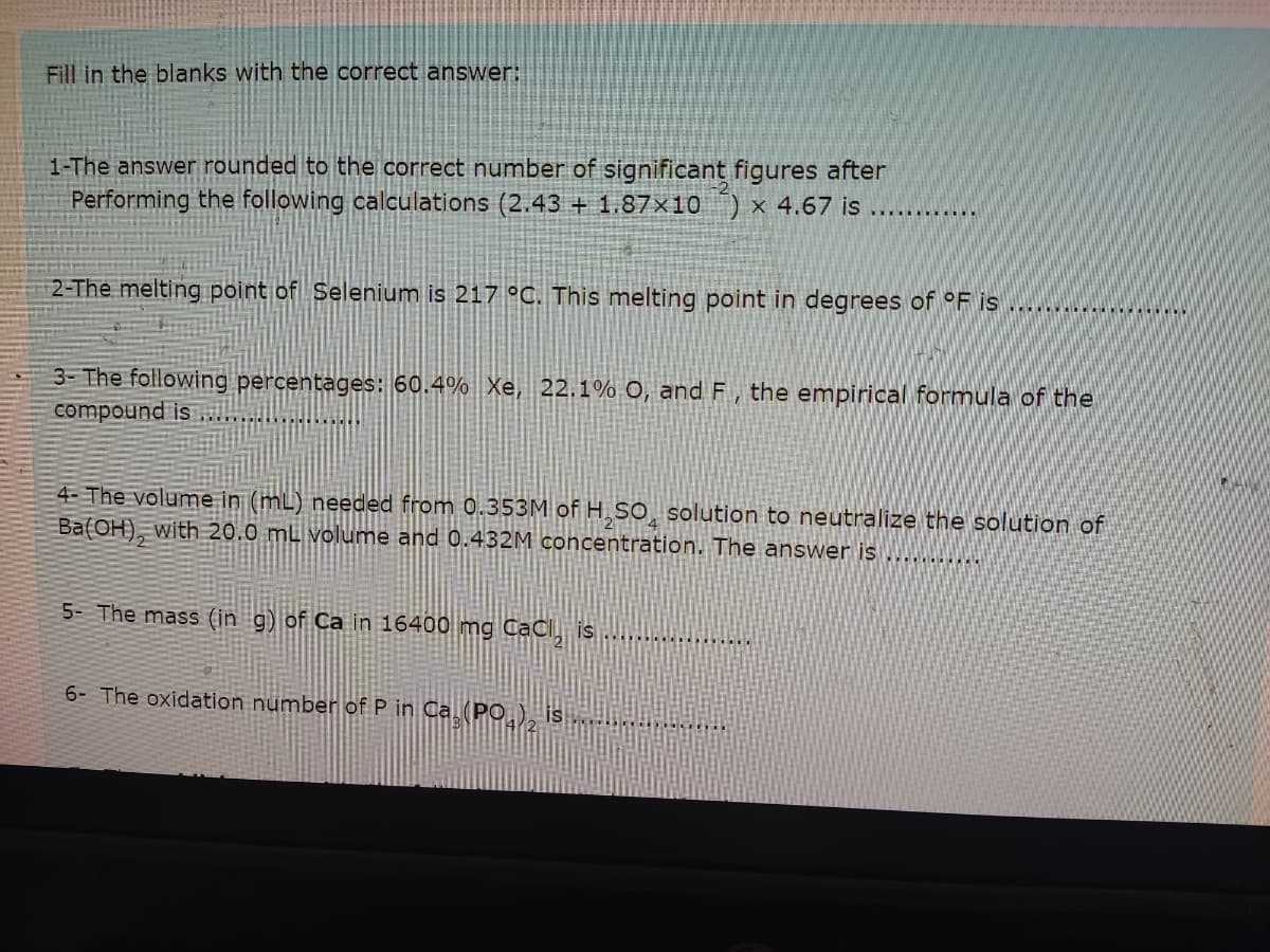 Fill in the blanks with the correct answer:
1-The answer rounded to the correct number of significant figures after
Performing the following calculations (2.43 + 1.87×10 ) x 4.67 is
.....
2-The melting point of Selenium is 217 °C. This melting point in degrees of °F is
3- The following percentages: 60.4% Xe, 22.1% O, and F, the empirical formula of the
compound is
4- The volume in (mL) needed from 0.353M of H SO solution to neutralize the solution of
Ba(OH), with 20.0 mL volume and 0.432M concentration. The answer is
5- The mass (in g) of Ca in 16400 mg CaCl is ..... ..
6- The oxidation number of P in Ca (PO
is.
