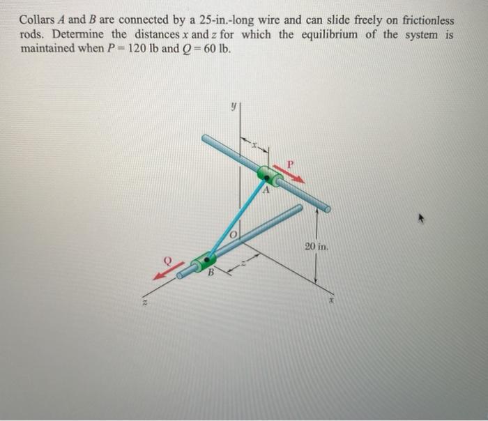 Collars A and B are connected by a 25-in.-long wire and can slide freely on frictionless
rods. Determine the distances x and z for which the equilibrium of the system is
maintained when P= 120 lb and O= 60 lb.
%3D
20 in.
