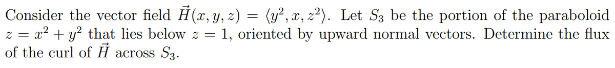 Consider the vector field Ĥ(x, y, z) = (y², x, z²). Let S3 be the portion of the paraboloid
z = x² + y² that lies below z = 1, oriented by upward normal vectors. Determine the flux
of the curl of A across S3.