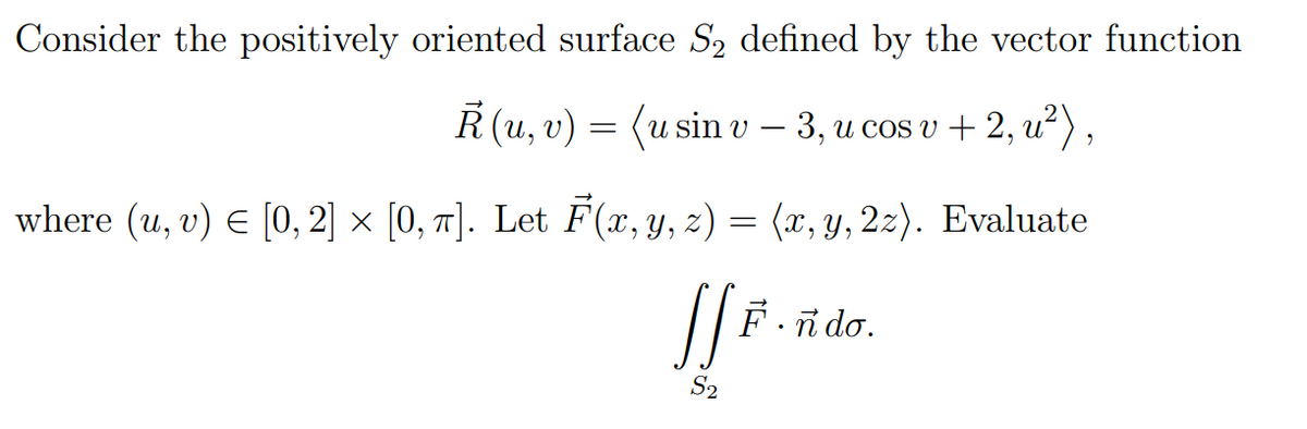 Consider the positively oriented surface S₂ defined by the vector function
R(u, v) = (usin v-3, u cos v+2, ²),
where (u, v) € [0, 2] × [0, π]. Let F(x, y, z) = (x, y, 2z). Evaluate
JfF.
F.ndo.
S₂