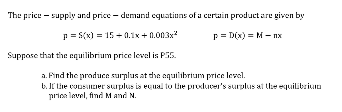 The price – supply and price - demand equations of a certain product are given by
p = S(x) = 15+ 0.1x + 0.003x?
p = D(x) = M – nx
Suppose that the equilibrium price level is P55.
a. Find the produce surplus at the equilibrium price level.
b. If the consumer surplus is equal to the producer's surplus at the equilibrium
price level, find M and N.
