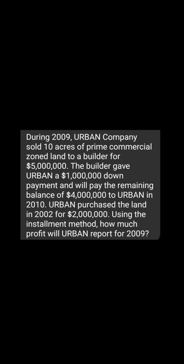 During 2009, URBAN Company
sold 10 acres of prime commercial
zoned land to a builder for
$5,000,000. The builder gave
URBAN a $1,000,000 down
payment and will pay the remaining
balance of $4,000,000 to URBAN in
2010. URBAN purchased the land
in 2002 for $2,000,000. Using the
installment method, how much
profit will URBAN report for 2009?
