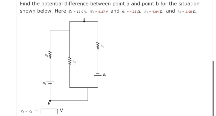 Find the potential difference between point a and point b for the situation
shown below. Here & = 12.0 v, E2 = 8.27 V and R1 = 4.33 0, R2 = 4.84 n, and R3 = 2.08 N.
R2
V
Va - Vo =
ww
