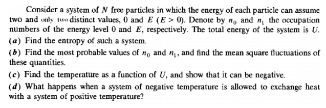 Consider a system of N free particles in which the energy of each particle can assume
two and only two distinct values, 0 and E (E > 0). Denote by nɔ and n the occupation
numbers of the energy level 0 and E, respectively. The total energy of the system is U.
(a) Find the entropy of such a system.
(b) Find the most probable values of no and n¡, and find the mean square fluctuations of
