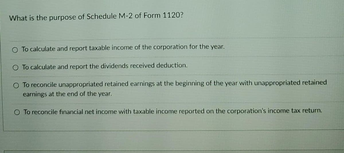 What is the purpose of Schedule M-2 of Form 1120?
O To calculate and report taxable income of the corporation for the year.
O To calculate and report the dividends received deduction.
O To reconcile unappropriated retained earnings at the beginning of the year with unappropriated retained
earnings at the end of the year.
O To reconcile financial net income with taxable income reported on the corporation's income tax return.
