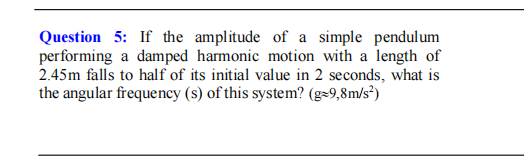 Question 5: If the amplitude of a simple pendulum
performing a damped harmonic motion with a length of
2.45m falls to half of its initial value in 2 seconds, what is
the angular frequency (s) of this system? (g=9,8m/s²)
