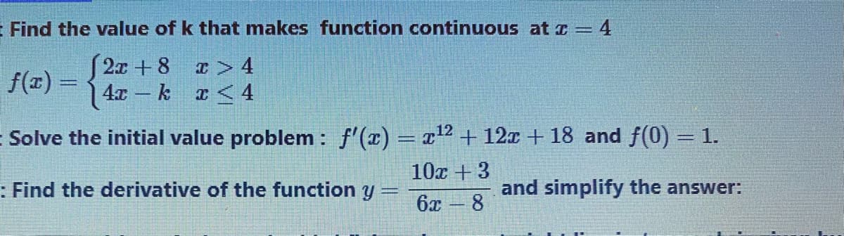 Find the value of k that makes function continuous at a = 4
f(x) = 2 + 8 r> 4
| 4x- k r< 4
E Solve the initial value problem : f'(x) = x2 + 12x +18 and f(0) = 1.
10x +3
: Find the derivative of the function y
6x
and simplify the answer:
8.
