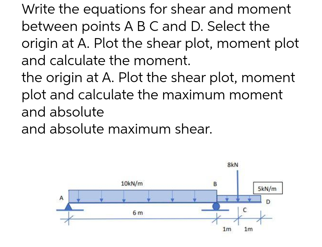 Write the equations for shear and moment
between points A B C and D. Select the
origin at A. Plot the shear plot, moment plot
and calculate the moment.
the origin at A. Plot the shear plot, moment
plot and calculate the maximum moment
and absolute
and absolute maximum shear.
10kN/m
5kN/m
A
6 m
B
8kN
1m
C
1m