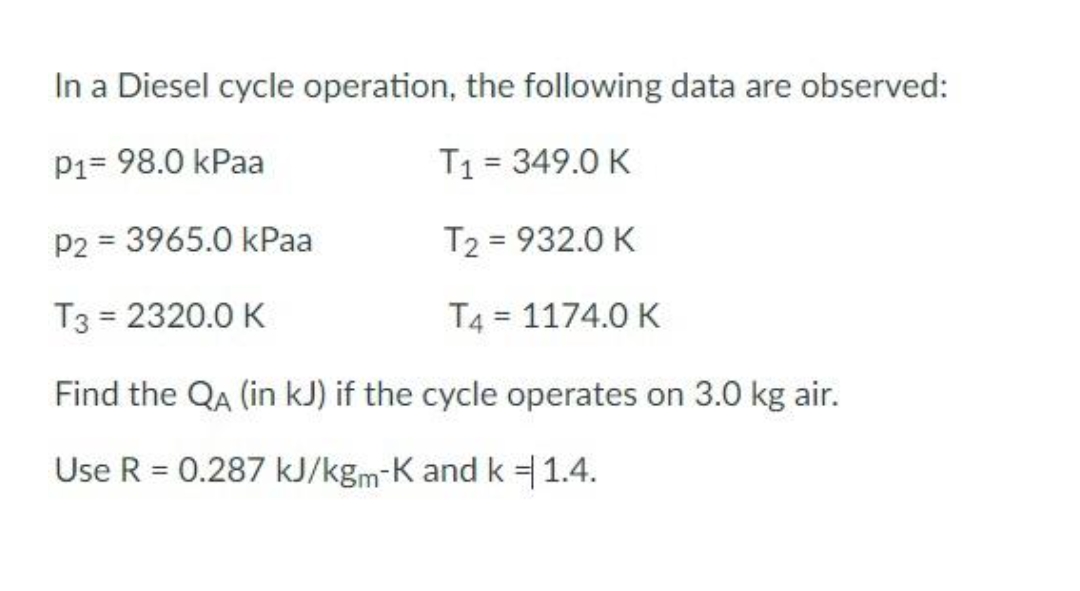 In a Diesel cycle operation, the following data are observed:
P1= 98.0 kPaa
T₁ = 349.0 K
P2 = 3965.0 kPaa
T2 = 932.0 K
T3 = 2320.0 K
T4 = 1174.0 K
Find the QA (in kJ) if the cycle operates on 3.0 kg air.
Use R = 0.287 kJ/kgm-K and k = 1.4.