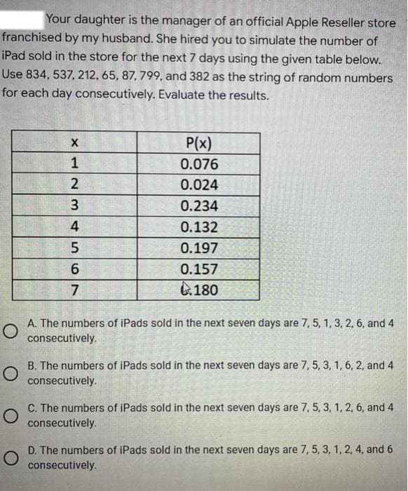 Your daughter is the manager of an official Apple Reseller store
franchised by my husband. She hired you to simulate the number of
iPad sold in the store for the next 7 days using the given table below.
Use 834, 537, 212, 65, 87, 799, and 382 as the string of random numbers
for each day consecutively. Evaluate the results.
P(x)
0.076
0.024
0.234
0.132
5
0.197
6
0.157
7
180
O
A. The numbers of iPads sold in the next seven days are 7, 5, 1, 3, 2, 6, and 4
consecutively.
B. The numbers of iPads sold in the next seven days are 7, 5, 3, 1, 6, 2, and 4
consecutively.
C. The numbers of iPads sold in the next seven days are 7, 5, 3, 1, 2, 6, and 4
consecutively.
O
D. The numbers of iPads sold in the next seven days are 7, 5, 3, 1, 2, 4, and 6
consecutively.
X12
3
4