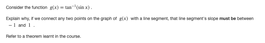 Consider the function g(x) = tan-'(sin x).
Explain why, if we connect any two points on the graph of g(x) with a line segment, that line segment's slope must be between
-1 and 1.
Refer to a theorem learnt in the course.
