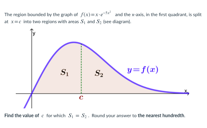 The region bounded by the graph of f(x)=x•e¬5x and the x-axis, in the first quadrant, is split
at x=c into two regions with areas Si and S2 (see diagram).
S2
y=f(x)
Find the value of c for which Sı = S2 . Round your answer to the nearest hundredth.
