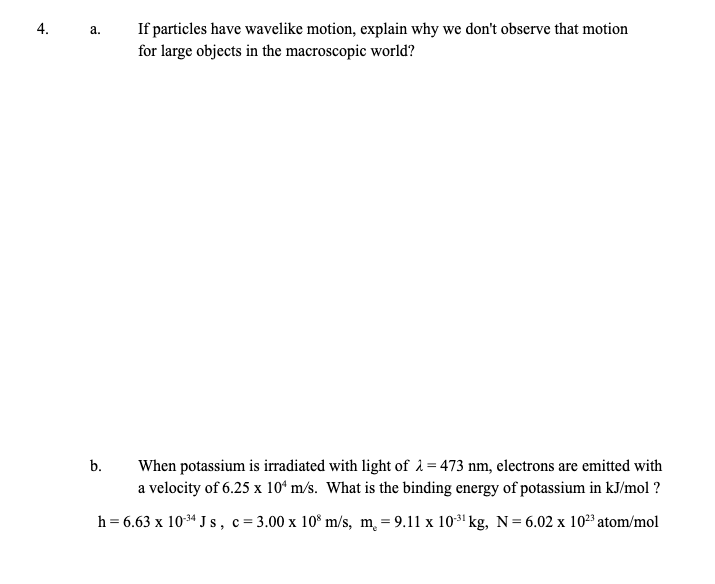 If particles have wavelike motion, explain why we don't observe that motion
for large objects in the macroscopic world?
а.
When potassium is irradiated with light of 2=473 nm, electrons are emitted with
a velocity of 6.25 x 10ʻ m/s. What is the binding energy of potassium in kJ/mol ?
b.
h = 6.63 x 1034 J s, c= 3.00 x 10° m/s, m, = 9.11 x 103' kg, N= 6.02 x 1023 atom/mol
4.
