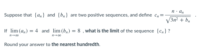n. an
Suppose that {a,} and {b,} are two positive sequences, and define Cn:
V3n2 + b,
If lim (a,) = 4 and lim (b,) = 8 , what is the limit of the sequence {c, } ?
n-00
n-00
Round your answer to the nearest hundredth.
