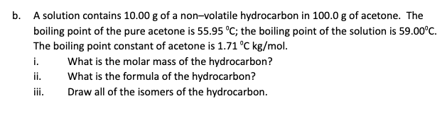 b. A solution contains 10.00 g of a non-volatile hydrocarbon in 100.0 g of acetone. The
boiling point of the pure acetone is 55.95 °C; the boiling point of the solution is 59.00°C.
The boiling point constant of acetone is 1.71 °C kg/mol.
i.
What is the molar mass of the hydrocarbon?
What is the formula of the hydrocarbon?
ii.
iii.
Draw all of the isomers of the hydrocarbon.
