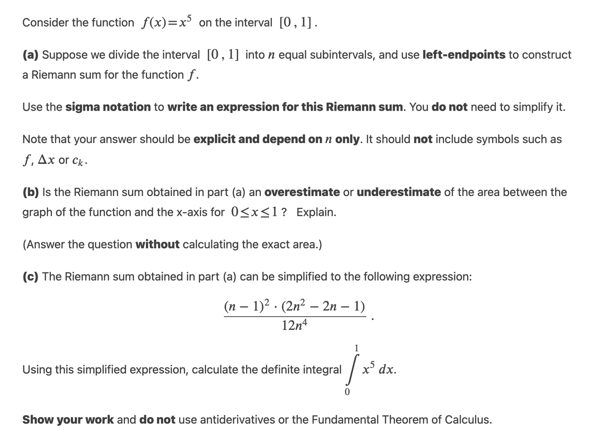 Consider the function f(x)=x on the interval [0,1].
(a) Suppose we divide the interval [0,1] into n equal subintervals, and use left-endpoints to construct
a Riemann sum for the function f.
Use the sigma notation to write an expression for this Riemann sum. You do not need to simplify it.
Note that your answer should be explicit and depend on n only. It should not include symbols such as
f, Дх or ck.
(b) Is the Riemann sum obtained in part (a) an overestimate or underestimate of the area between the
graph of the function and the x-axis for 0<x<1? Explain.
(Answer the question without calculating the exact area.)
(c) The Riemann sum obtained in part (a) can be simplified to the following expression:
(п — 1)? . (2n2 — 2n - 1)
12n4
1
Using this simplified expression, calculate the definite integral
x' dx.
Show your work and do not use antiderivatives or the Fundamental Theorem of Calculus.
