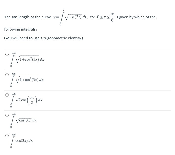 The arc-length of the curve y=
/cos(3t) dt , for 0<x<÷ is given by which of the
following integrals?
(You will need to use a trigonometric identity.)
O z/6
L /1+cos²(3x) dx
I
1+tan²(3x) dx
O z/6
3x
V2 cos
(플)-
dx
I ycos(3x) dx
O z16
cos(3x) dx
