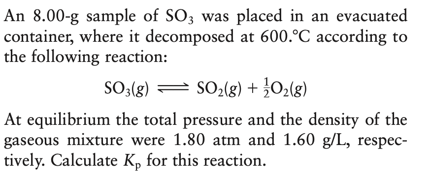 An 8.00-g sample of SO3 was placed in an evacuated
container, where it decomposed at 600.°C according to
the following reaction:
SO3(g) = SO2(g) + 02(g)
At equilibrium the total pressure and the density of the
gaseous mixture were 1.80 atm and 1.60 g/L, respec-
tively. Calculate K, for this reaction.
