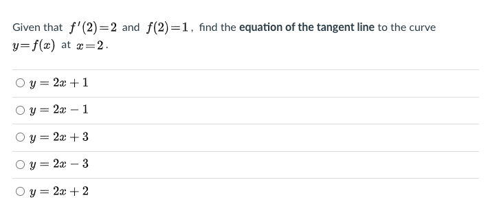 Given that f'(2) =2 and f(2)=1, find the equation of the tangent line to the curve
y=f(x) at x=2.
y = 2x + 1
y = 2x – 1
y = 2x + 3
y = 2x – 3
y = 2x + 2
