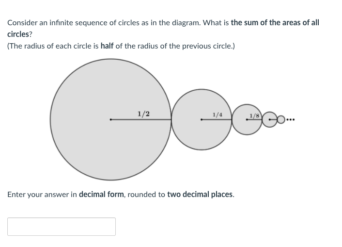 Consider an infinite sequence of circles as in the diagram. What is the sum of the areas of all
circles?
(The radius of each circle is half of the radius of the previous circle.)
1/2
1/4
1/8
Enter your answer in decimal form, rounded to two decimal places.
