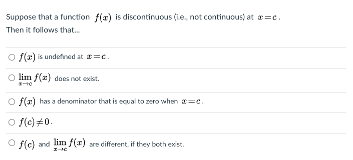 Suppose that a function f(x) is discontinuous (i.e., not continuous) at æ=c.
Then it follows that..
O f(x) is undefined at a=c.
O lim f(æ) does not exist.
O f(x) has a denominator that is equal to zero when 1=c.
O f(c)#0.
O f(c) and lim f(x)
are different, if they both exist.
