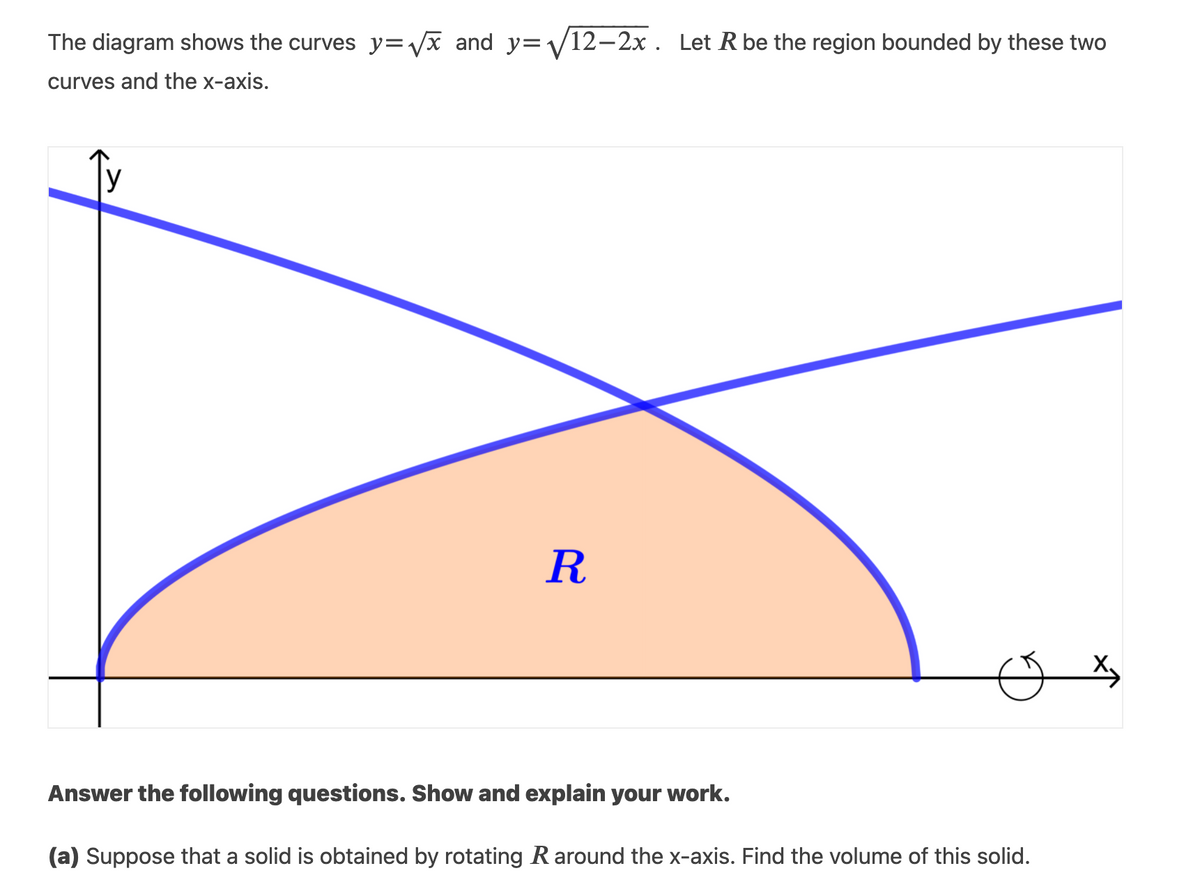 The diagram shows the curves y=vx and y=V12-2x . Let R be the region bounded by these two
curves and the x-axis.
R
Answer the following questions. Show and explain your work.
(a) Suppose that a solid is obtained by rotating R around the x-axis. Find the volume of this solid.
