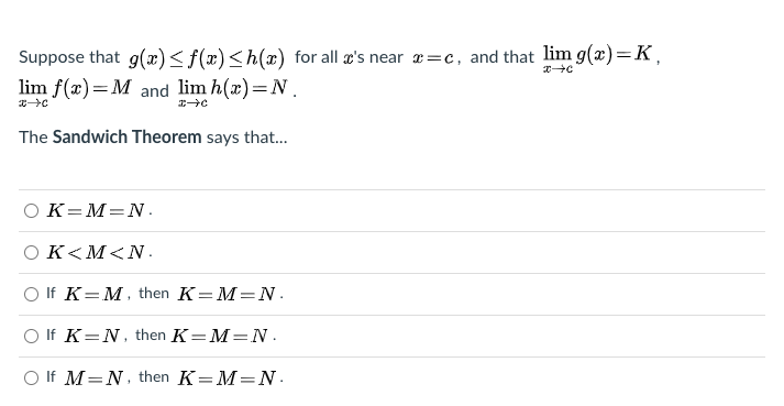 Suppose that g(x)<f(x)<h(x) for all a's near 2=c, and that lim g(x)=K,
lim f(x)=M and lim h(x)=N.
The Sandwich Theorem says that.
OK=M=N.
Ο K<Μ<N.,
O If K=M, then K=M=N.
O If K=N, then K=M=N.
O If M=N, then K=M=N.
