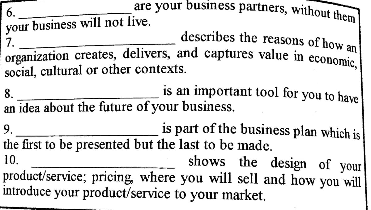 organization creates, delivers, and captures value in economic,
are your business partners, without them|
6.
your business will not live.
7.
describes the reasons of how an
social, cultural or other contexts.
8.
is an important tool for you to have
an idea about the future of your business.
9.
is part of the business plan which is
the first to be presented but the last to be made.
10.
shows the design of your
product/service; pricing, where you will sell and how you will
introduce your product/service to your market.
