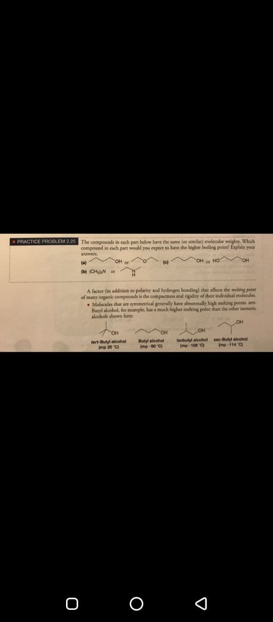 PRACTICE PROBLEM 2.2
The compounds in each part below have the same (or similar) molecular weights. Which
compound in cach part would you expect to have the higher boiling point? Explain your
answers.
(a)
OH or
(c)
OH or HO
(b) (CHN or
A factor (in addition to polarity and hydrogen bonding) that affects the melting point
of many organic compounds is the compactness and rigidity of their individual molecules.
• Molecules that are symmetrical generally have abnormally high melting points. sert-
Buryl alcohol, for example, has a much higher melting point than the other isomeric
alcohols shown here:
OH
OH
tert-Butyl alcohol
(mp 25 "C)
Butyl alcohol
(mp -00 "C)
Isobutyl alcohol sec-Butyl alcohol
(mp 108 C)
(mp-114 C)
о о
