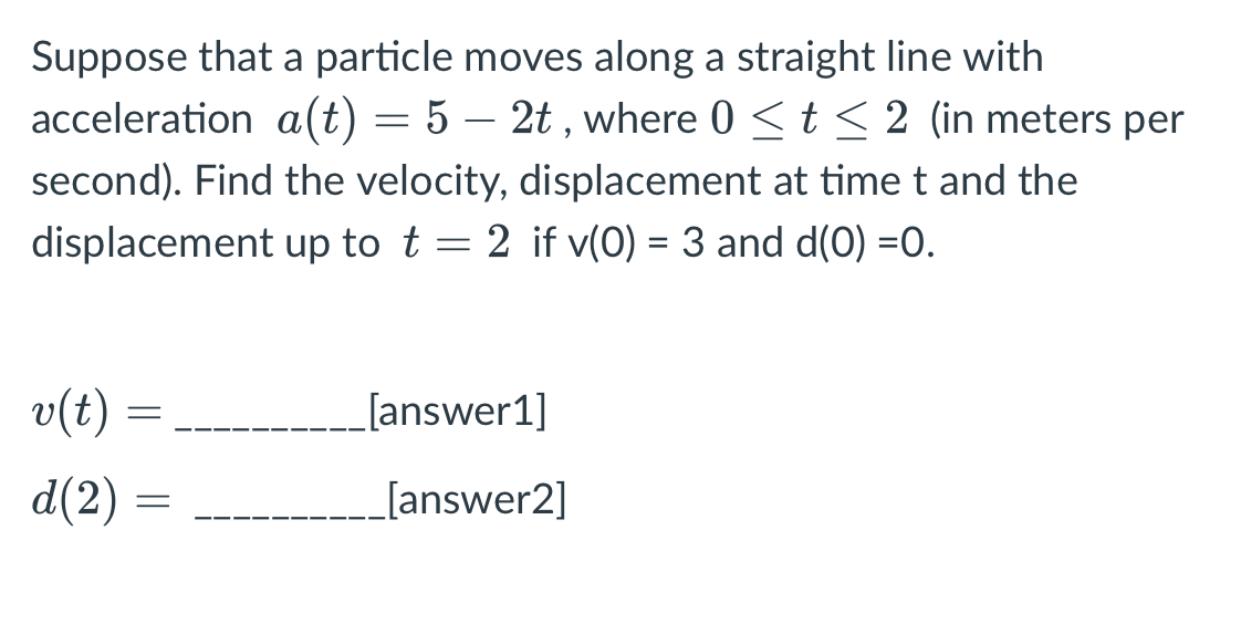 Suppose that a particle moves along a straight line with
acceleration a(t) = 5 – 2t , where 0 <t < 2 (in meters per
second). Find the velocity, displacement at timet and the
displacement up to t = 2 if v(0) = 3 and d(O) =0.
v(t)
[answer1]
d(2) =
[answer2]
