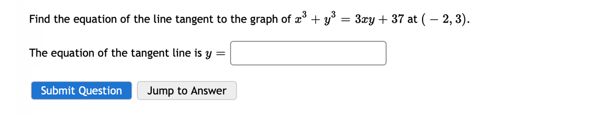 Find the equation of the line tangent to the graph of x + y° = 3xy + 37 at (- 2, 3).
The equation of the tangent line is y
Submit Question
Jump to Answer
