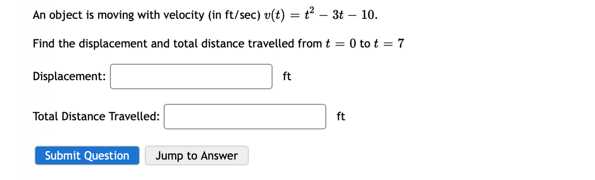 An object is moving with velocity (in ft/sec) v(t) = t – 3t – 10.
Find the displacement and total distance travelled from t = 0 to t = 7
Displacement:
ft
Total Distance Travelled:
ft
Submit Question
Jump to Answer
