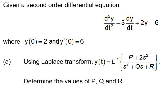 Given a second order differential equation
d'y
3 ay
+ 2y = 6
dt?
dt
where y(0) = 2 and y'(0) = 6
P+ 2s?
(a)
Using Laplace transform, y (t) = L
s +Qs +R
Determine the values of P, Q and R.
