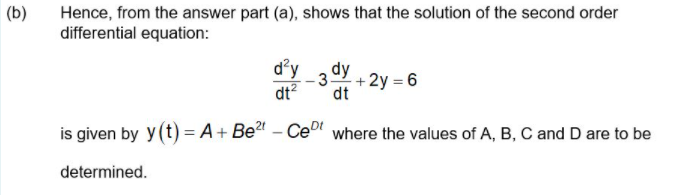 (b)
Hence, from the answer part (a), shows that the solution of the second order
differential equation:
d'y
3dy
dt
+2y = 6
dt?
is given by y(t) = A+ Be – Ce" where the values of A, B, C and D are to be
determined.
