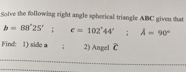 Solve the following right angle spherical triangle ABC given that
b = 88°25'
C = 102 44'
%3D
Â = 90°
Find: 1) side a
2) Angel C
