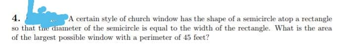 so that tue diameter of the semicircle is equal to the width of the rectangle. What is the area
of the largest possible window with a perimeter of 45 feet?
4.
A certain style of church window has the shape of a semicircle atop a rectangle
