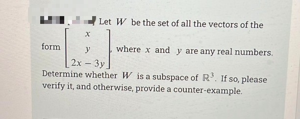 Let W be the set of all the vectors of the
form
y
where x and y are any real numbers.
2х - Зу
Determine whether W is a subspace of R. If so, please
verify it, and otherwise, provide a counter-example.
