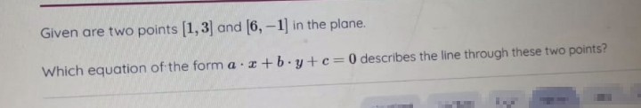 Given are two points [1,3] and [6, -1] in the plane.
Which equation of the form a r+b.y+c=0 describes the line through these two points?
