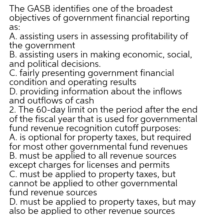 The GASB identifies one of the broadest
objectives of government financial reporting
as:
A. assisting users in assessing profitability of
the government
B. assisting users in making economic, social,
and political decisions.
C. fairly presenting government financial
condition and operating results
D. providing information about the inflows
and outflows of cash
2. The 60-day limit on the period after the end
of the fiscal year that is used for governmental
fund revenue recognition cutoff purposes:
A. is optional for property taxes, but required
for most other governmental fund revenues
B. must be applied to all revenue sources
except charges for licenses and permits
C. must be applied to property taxes, but
cannot be applied to other governmental
fund revenue sources
D. must be applied to property taxes, but may
also be applied to other revenue sources
