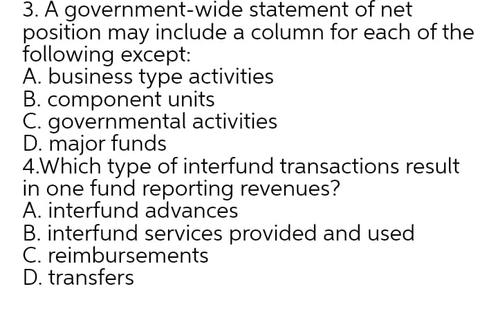 3. A government-wide statement of net
position may include a column for each of the
following except:
A. business type activities
B. component units
C. governmental activities
D. major funds
4.Which type of interfund transactions result
in one fund reporting revenues?
A. interfund advances
B. interfund services provided and used
C. reimbursements
D. transfers
