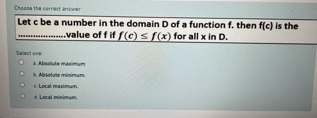 Choose the correct answer
Let c be a number in the domain D of a function f. then f(c) is the
...................value of f if f(c) ≤ f(x) for all x in D.
Select one:
O
a. Absolute maximum
b. Absolute minimum.
c. Local maximum.
d. Local minimum.
