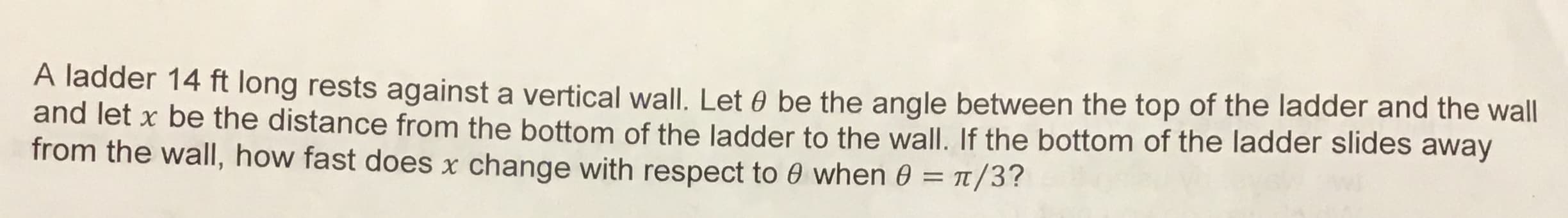 A ladder 14 ft long rests against a vertical wall. Let 0 be the angle between the top of the ladder and the wall
and let x be the distance from the bottom of the ladder to the wall. If the bottom of the ladder slides away
from the wall, how fast does x change with respect to 0 when 0 /3?
