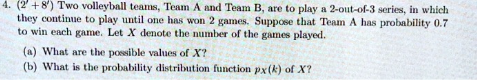 4. (2' +8') Two volleyball teams, Team A and Team B, are to play a 2-out-of-3 series, in which
they continue to play until one has won 2 games. Suppose that Team A has probability 0.7
to win each game. Let X denote the number of the games played.
(a) What are the possible values of X?
(b) What is the probability distribution function px(k) of X?

