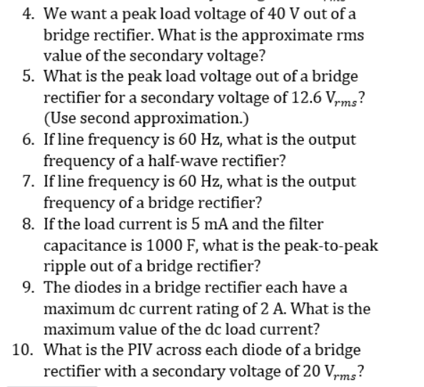 4. We want a peak load voltage of 40 V out ofa
bridge rectifier. What is the approximate rms
value of the secondary voltage?
5. What is the peak load voltage out of a bridge
rectifier for a secondary voltage of 12.6 V,rms?
(Use second approximation.)
6. If line frequency is 60 Hz, what is the output
frequency of a half-wave rectifier?
7. If line frequency is 60 Hz, what is the output
frequency of a bridge rectifier?
8. If the load current is 5 mA and the filter
capacitance is 1000 F, what is the peak-to-peak
ripple out of a bridge rectifier?
9. The diodes in a bridge rectifier each have a
maximum dc current rating of 2 A. What is the
maximum value of the dc load current?
10. What is the PIV across each diode of a bridge
rectifier with a secondary voltage of 20 V,mg?
rms
