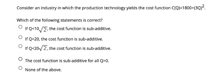 Consider an industry in which the production technology yields the cost function C(Q)=1800+(3Q)².
Which of the following statements is correct?
If Q<10,/2, the cost function is sub-additive.
If Q<20, the cost function is sub-additive.
If Q<20/2, the cost function is sub-additive.
The cost function is sub-additive for all Q>0.
None of the above.
