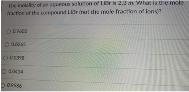 The molality of an aqueous solution of LiBr is 2.3 m. What is the mole
fraction of the compound LiBr (not the mole fraction of ions)?
O 0.9602
O 0.0265
O 0.0398
O 0.0414
O 0.9586
